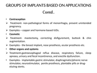 GROUPSOF IMPLANTSBASED ONAPPLICATIONS
Contd..
• Contraception
 Treatment- non-pathological forms of menorrhagia, prevent unintended
pregnancy.
 Examples – copper and hormone-based IUDs.
• Cosmetic
 Treatment- mastectomy, correcting disfigurement, buttock & chin
augmentation.
 Examples - the breast implant, nose prosthesis, ocular prosthesis etc.
• Other organs and systems
 Treatment-gastroesophageal reflux disease, respiratory failure, sleep
apnoea, urinary and fecal incontinence, and erectile dysfunction.
• Examples- implantable gastric stimulator, diaphragmatic/phrenic nerve
stimulator, neurostimulator, penile prosthesis, plantable pills or drug-
eluting stents.
 
