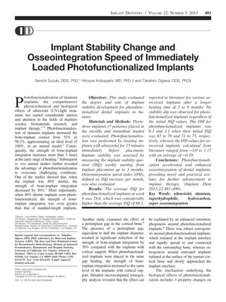 Implant Stability Change and
Osseointegration Speed of Immediately
Loaded Photofunctionalized Implants
Senichi Suzuki, DDS, PhD,* Hiroyuki Kobayashi, MD, PhD,† and Takahiro Ogawa, DDS, PhD‡
P
hotofunctionalization of titanium
implants, the comprehensive
physicochemical and biological
effects of ultraviolet (UV)-light treat-
ment, has earned considerable interest
and attention in the ﬁelds of titanium
science, biomaterials research, and
implant therapy.1–6
Photofunctionaliza-
tion of titanium implants increased the
bone-implant contact from 55% to
98.2%, approximating an ideal level of
100%, in an animal model.5
Conse-
quently, the strength of bone-implant
integration increases more than 3 times
at the early stage of healing.5
Subsequent
in vivo animal studies further revealed
the advantage of photofunctionalization
to overcome challenging conditions.
One of the studies showed that, when
the implant was 40% shorter, the
strength of bone-implant integration
decreased by 50%.7
More importantly,
when 40% shorter implants were photo-
functionalized, the strength of bone-
implant integration was even greater
than that of standard-length implants.
Another study examined the effect of
a periimplant gap in the cortical bone.8
The presence of a periimplant gap,
equivalent to half the implant diameter,
resulted in signiﬁcant reduction of the
strength of bone-implant integration by
70% compared with the implants with
cortical support. When photofunctional-
ized implants were placed in the same
gap healing, the strength of bone-
implant integration increased to the same
level of the implants with cortical sup-
port. Detailed microcomputed tomogra-
phy analysis revealed that the effect can
be explained by an enhanced osteomor-
phogenesis around photofunctionalized
implants.8
There was robust osteogene-
sis around photofunctionalized implants,
which initiated at the implant interface
and rapidly spread to and connected
with the surrounding bone, whereas os-
teogenesis around untreated implants
initiated at the surface of the remote cor-
tical bone and slowly approached the
implant interface.
The mechanism underlying the
biological effects of photofunctionali-
zation includes 3 property changes on
*Director, Lion Implant Center, Kanagawa, Japan.
†Professor, Department of Hospital Administration, Juntendo
University School of Medicine, Tokyo, Japan.
‡Professor, The Weintraub Center for Reconstructive
Biotechnology, Division of Advanced Prosthodontics, University
of California, Los Angeles, School of Dentistry, Los Angeles, CA.
Reprint requests and correspondence to: Takahiro
Ogawa, DDS, PhD, Laboratory for Bone and Implant
Sciences (LBIS), The Jane and Jerry Weintraub Center
for Reconstructive Biotechnology, Division of Advanced
Prosthodontics, Biomaterials and Hospital Dentistry,
University of California, Los Angeles, School of
Dentistry, 10833 Le Conte Avenue (B3-081 CHS), Box
951668, Los Angeles, CA 90095-1668, Phone: (310)
825-0727, Fax: (310) 825-6345, E-mail: togawa@
dentistry.ucla.edu.
ISSN 1056-6163/13/02205-481
Implant Dentistry
Volume 22  Number 5
Copyright © 2013 by Lippincott Williams  Wilkins
DOI: 10.1097/ID.0b013e31829deb62
Objectives: This study evaluated
the degree and rate of implant
stability development for photofunc-
tionalized dental implants in hu-
mans.
Materials and Methods: Thirty-
three implants (7 patients) placed in
the maxilla and immediate loaded
were evaluated. Photofunctionaliza-
tion was performed by treating im-
plants with ultraviolet for 15 minutes
immediately before placement.
Implant stability was assessed by
measuring the implant stability quo-
tient (ISQ) weekly starting from
implant placement up to 3 months.
Osseointegration speed index (OSI),
deﬁned as ISQ increase per month,
was also evaluated.
Results: The average ISQ for
photofunctionalized implants at week
6 was 78.0, which was considerably
higher than the average ISQ of 66.1,
reported in literature for various as-
received implants after a longer
healing time of 2 to 6 months. No
stability dip was observed for photo-
functionalized implants regardless of
the initial ISQ values. The OSI for
photofunctionalized implants was
6.3 and 3.1 when their initial ISQ
was 65 to 70 and 71 to 75, respec-
tively, whereas the OSI values for as-
received implants calculated from
literature ranged from −3.0 to 1.17
with an average of −0.10.
Conclusions: Photofunctionali-
zation accelerated and enhanced
osseointegration of dental implants,
providing novel and practical ave-
nues for further advancement in
implant therapy. (Implant Dent
2013;22:481–490)
Key Words: ultraviolet, titanium,
superhydrophilic, hydrocarbon,
super osseointegration
IMPLANT DENTISTRY / VOLUME 22, NUMBER 5 2013 481
 