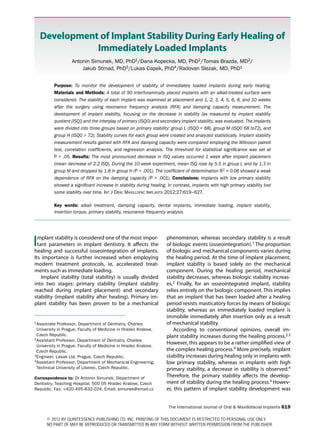 The International Journal of Oral & Maxillofacial Implants 619
Implant stability is considered one of the most impor-
tant parameters in implant dentistry. It affects the
healing and successful osseointegration of implants.
Its importance is further increased when employing
modern treatment protocols, ie, accelerated treat-
ments such as immediate loading.
Implant stability (total stability) is usually divided
into two stages: primary stability (implant stability
reached during implant placement) and secondary
stability (implant stability after healing). Primary im-
plant stability has been proven to be a mechanical
phenomenon, whereas secondary stability is a result
of biologic events (osseointegration).1 The proportion
of biologic and mechanical components varies during
the healing period. At the time of implant placement,
implant stability is based solely on the mechanical
component. During the healing period, mechanical
stability decreases, whereas biologic stability increas-
es.2 Finally, for an osseointegrated implant, stability
relies entirely on the biologic component. This implies
that an implant that has been loaded after a healing
period resists masticatory forces by means of biologic
stability, whereas an immediately loaded implant is
immobile immediately after insertion only as a result
of mechanical stability.
According to conventional opinions, overall im-
plant stability increases during the healing process.2,3
However, this appears to be a rather simplified view of
the complex healing process.4 More precisely, implant
stability increases during healing only in implants with
low primary stability, whereas in implants with high
primary stability, a decrease in stability is observed.4
Therefore, the primary stability affects the develop-
ment of stability during the healing process.4 Howev-
er, this pattern of implant stability development was
1Associate Professor, Department of Dentistry, Charles
University in Prague, Faculty of Medicine in Hradec Kralove,
Czech Republic.
2Assistant Professor, Department of Dentistry, Charles
University in Prague, Faculty of Medicine in Hradec Kralove,
Czech Republic.
3Engineer, Lasak Ltd, Prague, Czech Republic.
4Assistant Professor, Department of Mechanical Engineering,
Technical University of Liberec, Czech Republic.
Correspondence to: Dr Antonin Simunek, Department of
Dentistry, Teaching Hospital, 500 05 Hradec Kralove, Czech
Republic. Fax: +420-495-832-024. Email: simunek@email.cz
Development of Implant Stability During Early Healing of
Immediately Loaded Implants
Antonin Simunek, MD, PhD1/Dana Kopecka, MD, PhD2/Tomas Brazda, MD2/
Jakub Strnad, PhD3/Lukas Capek, PhD4/Radovan Slezak, MD, PhD1
Purpose: To monitor the development of stability of immediately loaded implants during early healing.
Materials and Methods: A total of 90 interforaminally placed implants with an alkali-treated surface were
considered. The stability of each implant was examined at placement and 1, 2, 3, 4, 5, 6, 8, and 10 weeks
after the surgery using resonance frequency analysis (RFA) and damping capacity measurement. The
development of implant stability, focusing on the decrease in stability (as measured by implant stability
quotient [ISQ]) and the interplay of primary (ISQ0) and secondary implant stability, was evaluated. The implants
were divided into three groups based on primary stability: group L (ISQ0  68), group M (ISQ0 68 to72), and
group H (ISQ0  72). Stability curves for each group were created and analyzed statistically. Implant stability
measurement results gained with RFA and damping capacity were compared employing the Wilcoxon paired
test, correlation coefficients, and regression analysis. The threshold for statistical significance was set at
P  .05. Results: The most pronounced decrease in ISQ values occurred 1 week after implant placement
(mean decrease of 2.2 ISQ). During the 10-week experiment, mean ISQ rose by 5.5 in group L and by 1.3 in
group M and dropped by 1.8 in group H (P  .001). The coefficient of determination R2 = 0.06 showed a weak
dependence of RFA on the damping capacity (P  .001). Conclusions: Implants with low primary stability
showed a significant increase in stability during healing. In contrast, implants with high primary stability lost
some stability over time. Int J Oral Maxillofac Implants 2012;27:619–627.
Key words: alkali treatment, damping capacity, dental implants, immediate loading, implant stability,
insertion torque, primary stability, resonance frequency analysis
© 2012 BY QUINTESSENCE PUBLISHING CO, INC. PRINTING OF THIS DOCUMENT IS RESTRICTED TO PERSONAL USE ONLY.
NO PART OF MAY BE REPRODUCED OR TRANSMITTED IN ANY FORM WITHOUT WRITTEN PERMISSION FROM THE PUBLISHER.
 