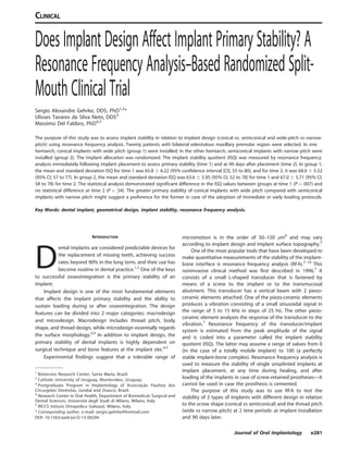 Does Implant Design Affect Implant Primary Stability? A
Resonance Frequency Analysis–Based Randomized Split-
Mouth Clinical Trial
Sergio Alexandre Gehrke, DDS, PhD1,2
*
Ulisses Tavares da Silva Neto, DDS3
Massimo Del Fabbro, PhD4,5
The purpose of this study was to assess implant stability in relation to implant design (conical vs. semiconical and wide-pitch vs narrow-
pitch) using resonance frequency analysis. Twenty patients with bilateral edentulous maxillary premolar region were selected. In one
hemiarch, conical implants with wide pitch (group 1) were installed; in the other hemiarch, semiconical implants with narrow pitch were
installed (group 2). The implant allocation was randomized. The implant stability quotient (ISQ) was measured by resonance frequency
analysis immediately following implant placement to assess primary stability (time 1) and at 90 days after placement (time 2). In group 1,
the mean and standard deviation ISQ for time 1 was 65.8 6 6.22 (95% confidence interval [CI], 55 to 80), and for time 2, it was 68.0 6 5.52
(95% CI, 57 to 77). In group 2, the mean and standard deviation ISQ was 63.6 6 5.95 (95% CI, 52 to 78) for time 1 and 67.0 6 5.71 (95% CI,
58 to 78) for time 2. The statistical analysis demonstrated significant difference in the ISQ values between groups at time 1 (P ¼ .007) and
no statistical difference at time 2 (P ¼ .54). The greater primary stability of conical implants with wide pitch compared with semiconical
implants with narrow pitch might suggest a preference for the former in case of the adoption of immediate or early loading protocols.
Key Words: dental implant, geometrical design, implant stability, resonance frequency analysis.
INTRODUCTION
D
ental implants are considered predictable devices for
the replacement of missing teeth, achieving success
rates beyond 90% in the long term, and their use has
become routine in dental practice.1,2
One of the keys
to successful osseointegration is the primary stability of an
implant.
Implant design is one of the most fundamental elements
that affects the implant primary stability and the ability to
sustain loading during or after osseointegration. The design
features can be divided into 2 major categories: macrodesign
and microdesign. Macrodesign includes thread pitch, body
shape, and thread design, while microdesign essentially regards
the surface morphology.3,4
In addition to implant design, the
primary stability of dental implants is highly dependent on
surgical technique and bone features at the implant site.4,5
Experimental findings suggest that a tolerable range of
micromotion is in the order of 50–150 lm6
and may vary
according to implant design and implant surface topography.5
One of the most popular tools that have been developed to
make quantitative measurements of the stability of the implant-
bone interface is resonance frequency analysis (RFA).7–10
This
noninvasive clinical method was first described in 1996.7
It
consists of a small L-shaped transducer that is fastened by
means of a screw to the implant or to the transmucosal
abutment. This transducer has a vertical beam with 2 piezo-
ceramic elements attached. One of the piezo-ceramic elements
produces a vibration consisting of a small sinusoidal signal in
the range of 5 to 15 kHz in steps of 25 Hz. The other piezo-
ceramic element analyzes the response of the transducer to the
vibration.7
Resonance frequency of the transducer/implant
system is estimated from the peak amplitude of the signal
and is coded into a parameter called the implant stability
quotient (ISQ). The latter may assume a range of values from 0
(in the case of a totally mobile implant) to 100 (a perfectly
stable implant-bone complex). Resonance frequency analysis is
used to measure the stability of single unsplinted implants at
implant placement, at any time during healing, and after
loading of the implants in case of screw-retained prostheses—it
cannot be used in case the prosthesis is cemented.
The purpose of this study was to use RFA to test the
stability of 2 types of implants with different design in relation
to the screw shape (conical vs semiconical) and the thread pitch
(wide vs narrow pitch) at 2 time periods: at implant installation
and 90 days later.
1
Biotecnos Research Center, Santa Maria, Brazil.
2
Catholic University of Uruguay, Montevideo, Uruguay.
3
Postgraduate Program in Implantology of Associac¸a˜o Paulista dos
Circurgio˜es Dentistas, Jundiaı´ and Osasco, Brazil.
4
Research Center in Oral Health, Department of Biomedical, Surgical and
Dental Sciences, Universita` degli Studi di Milano, Milano, Italy
5
IRCCS Istituto Ortopedico Galeazzi, Milano, Italy.
* Corresponding author, e-mail: sergio.gehrke@hotmail.com
DOI: 10.1563/aaid-joi-D-13-00294
Journal of Oral Implantology e281
CLINICAL
 
