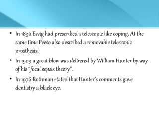 • In 1896 Essig had prescribed a telescopic like coping. At the
same time Peeso also described a removable telescopic
prosthesis.
• In 1909 a great blow was delivered by William Hunter by way
of his “focal sepsis theory”.
• In 1976 Rothman stated that Hunter’s comments gave
dentistry a black eye.
 