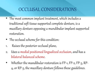 OCCLUSAL CONSIDERATIONS
• The most common implant treatment, which includes a
traditional soft tissue supported complete denture, is a
maxillary denture opposing a mandibular implant supported
restoration.
• The occlusal scheme for this condition:
1. Raises the posterior occlusal plane,
2. Uses a medial positioned lingualized occlusion, and has a
bilateral balanced scheme.
• Whether the mandibular restoration is FP-1, FP-2, FP-3, RP-
4, or RP-5, the maxillary denture follows these guidelines.
 