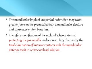 • The mandibular implant supported restoration may exert
greater force on the premaxilla than a mandibular denture
and cause accelerated bone loss.
• Therefore modification of the occlusal scheme aims at
protecting the premaxilla under a maxillary denture by the
total elimination of anterior contacts with the mandibular
anterior teeth in centric occlusal relation.
 