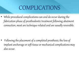 COMPLICATIONS
• While procedural complications can and do occur during the
fabrication phase of prosthodontic treatment following abutment
connection, most are technique-related and are usually reversible.
• Following the placement of a completed prosthesis, the loss of
implant anchorage or soft tissue or mechanical complications may
also occur.
 