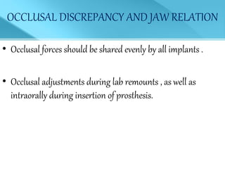 OCCLUSAL DISCREPANCY AND JAW RELATION
• Occlusal forces should be shared evenly by all implants .
• Occlusal adjustments during lab remounts , as well as
intraorally during insertion of prosthesis.
 