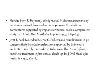• Mericke-Stern R, Hofman J, Wedig A, etal. In vivo measurements of
maximum occlusal force and minimal pressure threshold on
overdentures supported by implants or natural roots: a comparative
study. Part I. Int J Oral Maxillofac Implants 1993; 8:641-649.
• Jemt T, Book K, Lindén B, Urde G. Failures and complications in 92
consesecutively inserted overdentures supported by Brånemark
implants in severely resorbed edentulous maxillae: A study from
prosthetic treatment to first annual check-up. Int J Oral Maxillofac
Implants 1992;7:162-167.
 