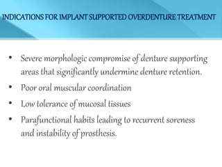 INDICATIONS FOR IMPLANT SUPPORTEDOVERDENTURE TREATMENT
• Severe morphologic compromise of denture supporting
areas that significantly undermine denture retention.
• Poor oral muscular coordination
• Low tolerance of mucosal tissues
• Parafunctional habits leading to recurrent soreness
and instability of prosthesis.
 