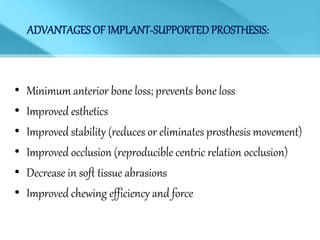 ADVANTAGES OF IMPLANT-SUPPORTED PROSTHESIS:
• Minimum anterior bone loss; prevents bone loss
• Improved esthetics
• Improved stability (reduces or eliminates prosthesis movement)
• Improved occlusion (reproducible centric relation occlusion)
• Decrease in soft tissue abrasions
• Improved chewing efficiency and force
 