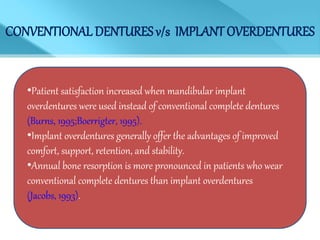 CONVENTIONAL DENTURES v/s IMPLANT OVERDENTURES
•Patient satisfaction increased when mandibular implant
overdentures were used instead of conventional complete dentures
(Burns, 1995;Boerrigter, 1995).
•Implant overdentures generally offer the advantages of improved
comfort, support, retention, and stability.
•Annual bone resorption is more pronounced in patients who wear
conventional complete dentures than implant overdentures
(Jacobs, 1993).
 