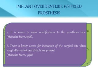 IMPLANT OVERDENTURE V/S FIXED
PROSTHESIS
1. A smaller number of implants are required and that
decreases the cost.
(Johns, 1992; Cune, 1994).
2. It is possible to provide better support of the facial soft
tissues
(Johns,1992; Cune, 1994; Mericske-Stern, 1998).
3. There is improved phonetics for completely edentulous patients.
(Jemt,1992; Smedberg, 1993; Cune, 1994; Mericske-Stern, 1998).
4. Patients have enhanced access for oral hygiene .
(Johns, 1992; Mericske-Stern, 1998).
5. There is a better result when unfavorable jaw relationships are present
(Cune, 1994).
6. When there is an opposing complete denture, it will be more stable;
particularly when there is a resorbed residual ridge (Johns, 1992; Hutton,
1995).
7. It is easier to make modifications to the prosthesis base
(Mericske-Stern,1998).
8. There is better access for inspection of the surgical site when
surgically created oral defects are present
(Mericske-Stern, 1998).
 