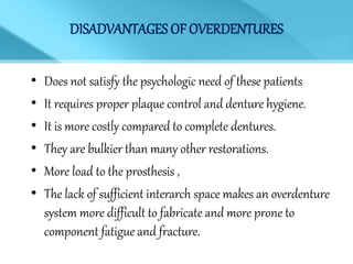 DISADVANTAGES OF OVERDENTURES
• Does not satisfy the psychologic need of these patients
• It requires proper plaque control and denture hygiene.
• It is more costly compared to complete dentures.
• They are bulkier than many other restorations.
• More load to the prosthesis ,
• The lack of sufficient interarch space makes an overdenture
system more difficult to fabricate and more prone to
component fatigue and fracture.
 