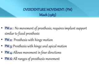 OVERDENTURE MOVEMENT: (PM)
Misch (1985)
• PM 0 : No movement of prosthesis, requires implant support
similar to fixed prosthesis
• PM 2: Prosthesis with hinge motion
• PM 3: Prosthesis with hinge and apical motion
• PM 4: Allows movement in four directions
• PM 6: All ranges of prosthesis movement
 
