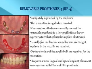 REMOVABLE PROSTHESES-4(RP-4)
•Completely supported by the implants
•The restoration is rigid when inserted
• Overdenture attachments usually connect the
removable prosthesis to a low-profile tissue bar or
superstructure that splints the implant abutments.
• Usually five implants in mandible and six to eight
implants in the maxilla are required.
•Denture teeth and the acrylic bulk are required for the
restoration.
• Requires a more lingual and apical implant placement
in comparison with FP-1 and FP-2 prosthesis.
 