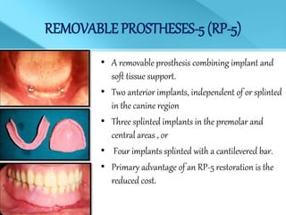 REMOVABLE PROSTHESES-5 (RP-5)
• A removable prosthesis combining implant and
soft tissue support.
• Two anterior implants, independent of or splinted
in the canine region
• Three splinted implants in the premolar and
central areas , or
• Four implants splinted with a cantilevered bar.
• Primary advantage of an RP-5 restoration is the
reduced cost.
 