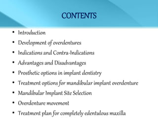 CONTENTS
• Introduction
• Development of overdentures
• Indications and Contra-Indications
• Advantages and Disadvantages
• Prosthetic options in implant dentistry
• Treatment options for mandibular implant overdenture
• Mandibular Implant Site Selection
• Overdenture movement
• Treatment plan for completely edentulous maxilla
 
