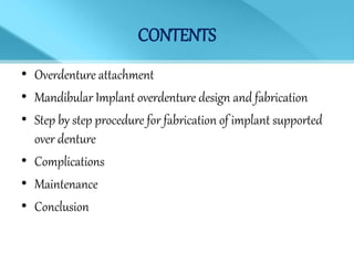 CONTENTS
• Overdenture attachment
• Mandibular Implant overdenture design and fabrication
• Step by step procedure for fabrication of implant supported
over denture
• Complications
• Maintenance
• Conclusion
 
