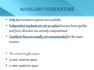 MAXILLARY OVERDENTURE
• Only two treatment options are available.
• Independent implants are not an optionbecause bone quality
and force direction are severely compromised.
• Cantilever bars are usually not recommendedfor the same
reasons.
• The crown height space:
• 15 mm- anterior space
• 12 mm- posterior space
 