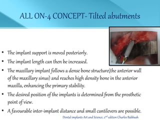 ALL ON-4 CONCEPT- Tilted abutments
• The implant support is moved posteriorly.
• The implant length can then be increased.
• The maxillary implant follows a dense bone structure(the anterior wall
of the maxillary sinus) and reaches high density bone in the anterior
maxilla, enhancing the primary stability.
• The desired position of the implants is determined from the prosthetic
point of view.
• A favourable inter-implant distance and small cantilevers are possible.
Dental implants Art and Science, 2nd edition Charles Babbush
 