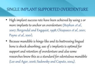 SINGLE IMPLANT SUPPORTED OVERDENTURE
• High implant success rate have been achieved by using 2 or
more implants to anchor an overdenture (Stephan et al.,
2007; Bergendal and Engquist, 1998; Chiapasco et al., 2001;
Payne et al., 2001).
• Because mandible is hinge-like and its buttressing lingual
bone is shock absorbing, use of 2 implants is optimal for
support and retention of overdenture and also some
researches know this as a standard for edentulous mandible
(Lee and Agar, 2006; Sadowsky and Caputo, 2004).
 