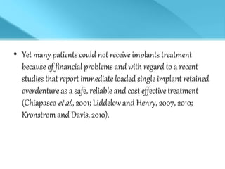 • Yet many patients could not receive implants treatment
because of financial problems and with regard to a recent
studies that report immediate loaded single implant retained
overdenture as a safe, reliable and cost effective treatment
(Chiapasco et al., 2001; Liddelow and Henry, 2007, 2010;
Kronstrom and Davis, 2010).
 