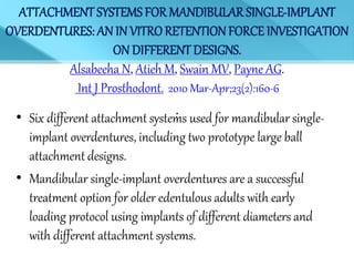 ATTACHMENT SYSTEMS FOR MANDIBULAR SINGLE-IMPLANT
OVERDENTURES: AN IN VITRORETENTIONFORCE INVESTIGATION
ON DIFFERENT DESIGNS.
Alsabeeha N, Atieh M, Swain MV, Payne AG.
Int J Prosthodont. 2010 Mar-Apr;23(2):160-6
.• Six different attachment systems used for mandibular single-
implant overdentures, including two prototype large ball
attachment designs.
• Mandibular single-implant overdentures are a successful
treatment option for older edentulous adults with early
loading protocol using implants of different diameters and
with different attachment systems.
 