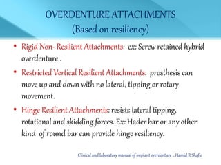 OVERDENTURE ATTACHMENTS
(Based on resiliency)
• Rigid Non- Resilient Attachments: ex: Screw retained hybrid
overdenture .
• Restricted Vertical Resilient Attachments: prosthesis can
move up and down with no lateral, tipping or rotary
movement.
• Hinge Resilient Attachments: resists lateral tipping,
rotational and skidding forces. Ex: Hader bar or any other
kind of round bar can provide hinge resiliency.
Clinical and laboratory manual of implant overdenture , Hamid R Shafie
 