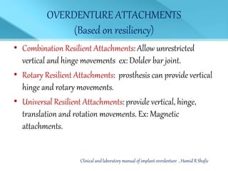 OVERDENTURE ATTACHMENTS
(Based on resiliency)
• Combination Resilient Attachments: Allow unrestricted
vertical and hinge movements ex: Dolder bar joint.
• Rotary Resilient Attachments: prosthesis can provide vertical
hinge and rotary movements.
• Universal Resilient Attachments: provide vertical, hinge,
translation and rotation movements. Ex: Magnetic
attachments.
Clinical and laboratory manual of implant overdenture , Hamid R Shafie
 