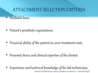 ATTACHMENT SELECTION CRITERIA
• Available bone.
• Patient’s prosthetic expectations.
• Financial ability of the patient to cover treatment costs.
• Personal choice and clinical expertise of the dentist.
• Experience and technical knowledge of the lab technicians.
Clinical and laboratory manual of implant overdenture , Hamid R Shafie
 
