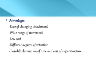 • Advantages:
-Ease of changing attachment
-Wide range of movement
-Low cost
-Different degrees of retention
- Possible elimination of time and cost of superstructure
 