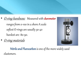• O-ring hardness: Measured with durometer
ranges from 0-100 in a shore A scale
softest O-rings are usually 30-40
hardest are- 80-90.
• O-ring materials
Nitrileand Flurocarbon is one of the more widely used
elastomers.
 