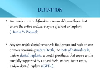 DEFINITION
• An overdenture is defined as a removable prosthesis that
covers the entire occlusal surface of a root or implant
( Harold W Preiskel).
• Any removable dental prosthesis that covers and rests on one
or more remaining natural teeth, the roots of natural teeth,
and/or dental implants; a dental prosthesis that covers and is
partially supported by natural teeth, natural tooth roots,
and/or dental implants (GPT-8).
 