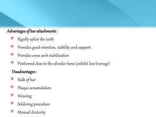 Advantages of barattachments :
Rigidly splint the teeth
Provides good retention, stability and support
Provides cross arch stabilization
Positioned close to the alveolar bone (exhibit less leverage)
Disadvantages:
Bulk of bar
Plaque accumulation
Wearing
Soldering procedure
Manual dexterity
 