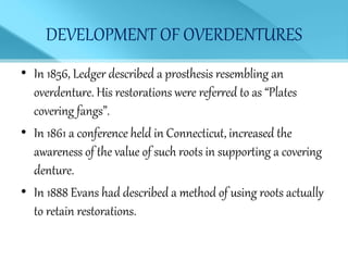 DEVELOPMENT OF OVERDENTURES
• In 1856, Ledger described a prosthesis resembling an
overdenture. His restorations were referred to as “Plates
covering fangs”.
• In 1861 a conference held in Connecticut, increased the
awareness of the value of such roots in supporting a covering
denture.
• In 1888 Evans had described a method of using roots actually
to retain restorations.
 