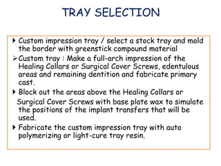  Custom impression tray / select a stock tray and mold
the border with greenstick compound material
Custom tray : Make a full-arch impression of the
Healing Collars or Surgical Cover Screws, edentulous
areas and remaining dentition and fabricate primary
cast.
 Block out the areas above the Healing Collars or
Surgical Cover Screws with base plate wax to simulate
the positions of the implant transfers that will be
used.
 Fabricate the custom impression tray with auto
polymerizing or light-cure tray resin.
TRAY SELECTION
 