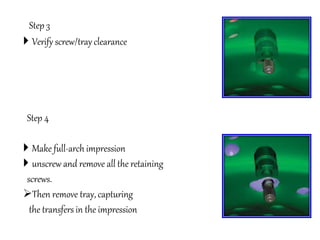 Step 3
 Verify screw/tray clearance
Step 4
 Make full-arch impression
 unscrew and remove all the retaining
screws.
Then remove tray, capturing
the transfers in the impression
 