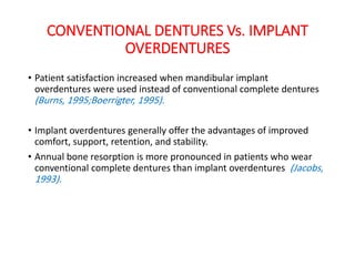CONVENTIONAL DENTURES Vs. IMPLANT
OVERDENTURES
• Patient satisfaction increased when mandibular implant
overdentures were used instead of conventional complete dentures
(Burns, 1995;Boerrigter, 1995).
• Implant overdentures generally offer the advantages of improved
comfort, support, retention, and stability.
• Annual bone resorption is more pronounced in patients who wear
conventional complete dentures than implant overdentures (Jacobs,
1993).
 
