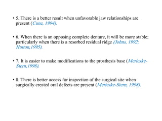 • 5. There is a better result when unfavorable jaw relationships are
present (Cune, 1994).
• 6. When there is an opposing complete denture, it will be more stable;
particularly when there is a resorbed residual ridge (Johns, 1992;
Hutton,1995).
• 7. It is easier to make modifications to the prosthesis base (Mericske-
Stern,1998).
• 8. There is better access for inspection of the surgical site when
surgically created oral defects are present (Mericske-Stern, 1998).
 