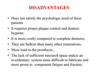 DISADVANTAGES
• Does not satisfy the psychologic need of these
patients
• It requires proper plaque control and denture
hygiene.
• It is more costly compared to complete dentures.
• They are bulkier than many other restorations.
• More load to the prosthesis ,
• The lack of sufficient interarch space makes an
overdenture system more difficult to fabricate and
more prone to component fatigue and fracture.
 