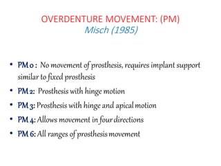 • PM0 : No movement of prosthesis, requires implant support
similar to fixed prosthesis
• PM2: Prosthesis with hinge motion
• PM 3: Prosthesis with hinge and apicalmotion
• PM 4: Allows movement in fourdirections
• PM 6: All ranges of prosthesismovement
OVERDENTURE MOVEMENT: (PM)
Misch (1985)
 