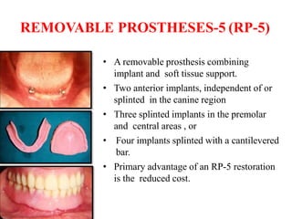 REMOVABLE PROSTHESES-5 (RP-5)
• A removable prosthesis combining
implant and soft tissue support.
• Two anterior implants, independent of or
splinted in the canine region
• Three splinted implants in the premolar
and central areas , or
• Four implants splinted with a cantilevered
bar.
• Primary advantage of an RP-5 restoration
is the reduced cost.
 