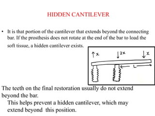 HIDDEN CANTILEVER
• It is that portion of the cantilever that extends beyond the connecting
bar. If the prosthesis does not rotate at the end of the bar to load the
soft tissue, a hidden cantilever exists.
The teeth on the final restoration usually do not extend
beyond the bar.
This helps prevent a hidden cantilever, which may
extend beyond this position.
 