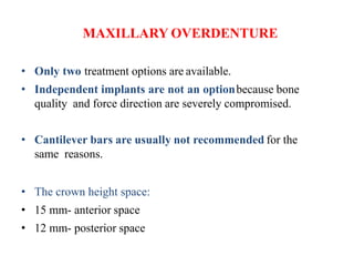 MAXILLARY OVERDENTURE
• Only two treatment options are available.
• Independent implants are not an optionbecause bone
quality and force direction are severely compromised.
• Cantilever bars are usually not recommended for the
same reasons.
• The crown height space:
• 15 mm- anterior space
• 12 mm- posterior space
 