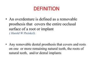 DEFINITION
• An overdenture is defined as a removable
prosthesis that covers the entire occlusal
surface of a root or implant
( Harold W Preiskel).
• Any removable dental prosthesis that covers and rests
on one or more remaining natural teeth, the roots of
natural teeth, and/or dental implants
 