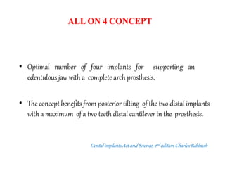 ALL ON 4 CONCEPT
• Optimal number of four implants for supporting an
edentulous jaw with a complete arch prosthesis.
• The concept benefits from posterior tilting of the two distal implants
with a maximum of a two teeth distal cantilever in the prosthesis.
DentalimplantsArt and Science,2nd edition CharlesBabbush
 