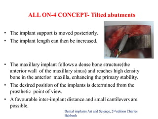 ALL ON-4 CONCEPT- Tilted abutments
• The implant support is moved posteriorly.
• The implant length can then be increased.
• The maxillary implant follows a dense bone structure(the
anterior wall of the maxillary sinus) and reaches high density
bone in the anterior maxilla, enhancing the primary stability.
• The desired position of the implants is determined from the
prosthetic point of view.
• A favourable inter-implant distance and small cantilevers are
possible.
Dental implants Art and Science, 2nd edition Charles
Babbush
 