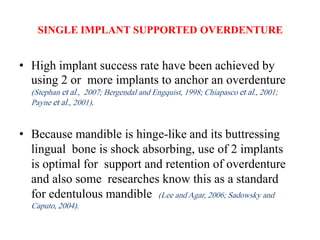 SINGLE IMPLANT SUPPORTED OVERDENTURE
• High implant success rate have been achieved by
using 2 or more implants to anchor an overdenture
(Stephan et al., 2007; Bergendal and Engquist, 1998; Chiapasco et al., 2001;
Payne et al., 2001).
• Because mandible is hinge-like and its buttressing
lingual bone is shock absorbing, use of 2 implants
is optimal for support and retention of overdenture
and also some researches know this as a standard
for edentulous mandible (Lee and Agar, 2006; Sadowsky and
Caputo, 2004).
 