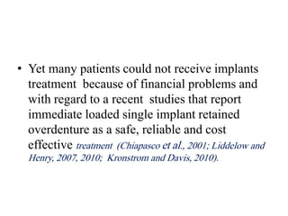 • Yet many patients could not receive implants
treatment because of financial problems and
with regard to a recent studies that report
immediate loaded single implant retained
overdenture as a safe, reliable and cost
effective treatment (Chiapasco et al., 2001; Liddelow and
Henry, 2007, 2010; Kronstrom and Davis, 2010).
 