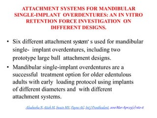 ATTACHMENT SYSTEMS FOR MANDIBULAR
SINGLE-IMPLANT OVERDENTURES: AN IN VITRO
RETENTION FORCE INVESTIGATION ON
DIFFERENT DESIGNS.
• Six different attachment system.s used for mandibular
single- implant overdentures, including two
prototype large ball attachment designs.
• Mandibular single-implant overdentures are a
successful treatment option for older edentulous
adults with early loading protocol using implants
of different diameters and with different
attachment systems.
AlsabeehaN, Atieh M, Swain MV, Payne AG. Int J Prosthodont. 2010Mar-Apr;23(2):160-6
 