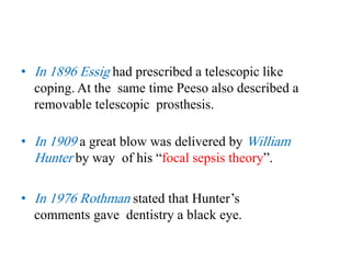• In 1896 Essig had prescribed a telescopic like
coping. At the same time Peeso also described a
removable telescopic prosthesis.
• In 1909 a great blow was delivered by William
Hunter by way of his “focal sepsis theory”.
• In 1976 Rothman stated that Hunter’s
comments gave dentistry a black eye.
 