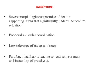 INDICATIONS
• Severe morphologic compromise of denture
supporting areas that significantly undermine denture
retention.
• Poor oral muscular coordination
• Low tolerance of mucosal tissues
• Parafunctional habits leading to recurrent soreness
and instability of prosthesis.
 